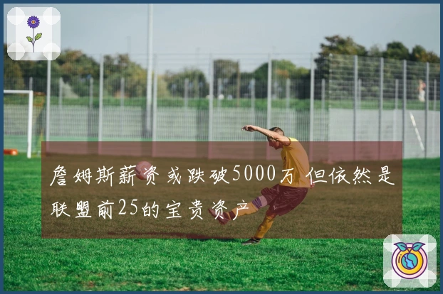 詹姆斯薪资或跌破5000万 但依然是联盟前25的宝贵资产