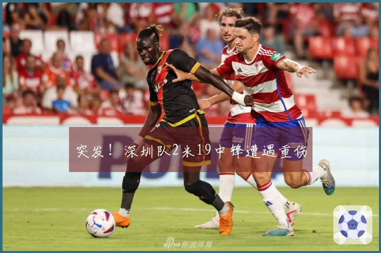 突发！深圳队2米19中锋遭遇重伤